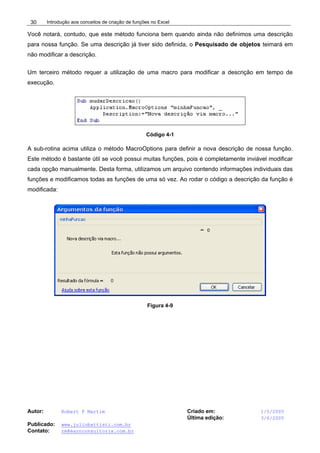 Introdução aos conceitos de criação de funções no Excel
Autor: Robert F Martim Criado em: 1/5/2005
Última edição: 3/6/2005
Publicado: www.juliobattisti.com.br
Contato: rm@earnconsultoria.com.br
30
Você notará, contudo, que este método funciona bem quando ainda não definimos uma descrição
para nossa função. Se uma descrição já tiver sido definida, o Pesquisado de objetos teimará em
não modificar a descrição.
Um terceiro método requer a utilização de uma macro para modificar a descrição em tempo de
execução.
Código 4-1
A sub-rotina acima utiliza o método MacroOptions para definir a nova descrição de nossa função.
Este método é bastante útil se você possui muitas funções, pois é completamente inviável modificar
cada opção manualmente. Desta forma, utilizamos um arquivo contendo informações individuais das
funções e modificamos todas as funções de uma só vez. Ao rodar o código a descrição da função é
modificada:
Figura 4-9
 