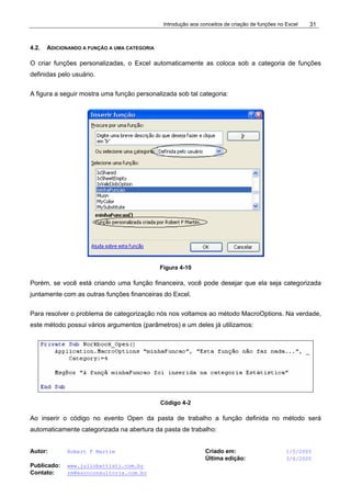 Introdução aos conceitos de criação de funções no Excel
Autor: Robert F Martim Criado em: 1/5/2005
Última edição: 3/6/2005
Publicado: www.juliobattisti.com.br
Contato: rm@earnconsultoria.com.br
31
4.2. ADICIONANDO A FUNÇÃO A UMA CATEGORIA
O criar funções personalizadas, o Excel automaticamente as coloca sob a categoria de funções
definidas pelo usuário.
A figura a seguir mostra uma função personalizada sob tal categoria:
Figura 4-10
Porém, se você está criando uma função financeira, você pode desejar que ela seja categorizada
juntamente com as outras funções financeiras do Excel.
Para resolver o problema de categorização nós nos voltamos ao método MacroOptions. Na verdade,
este método possui vários argumentos (parâmetros) e um deles já utilizamos:
Código 4-2
Ao inserir o código no evento Open da pasta de trabalho a função definida no método será
automaticamente categorizada na abertura da pasta de trabalho:
 