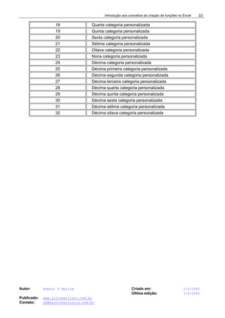 Introdução aos conceitos de criação de funções no Excel
Autor: Robert F Martim Criado em: 1/5/2005
Última edição: 3/6/2005
Publicado: www.juliobattisti.com.br
Contato: rm@earnconsultoria.com.br
33
18 Quarta categoria personalizada
19 Quinta categoria personalizada
20 Sexta categoria personalizada
21 Sétima categoria personalizada
22 Oitava categoria personalizada
23 Nona categoria personalizada
24 Décima categoria personalizada
25 Décima primeira categoria personalizada
26 Décima segunda categoria personalizada
27 Décima terceira categoria personalizada
28 Décima quarta categoria personalizada
29 Décima quinta categoria personalizada
30 Décima sexta categoria personalizada
31 Décima sétima categoria personalizada
32 Décima oitava categoria personalizada
 