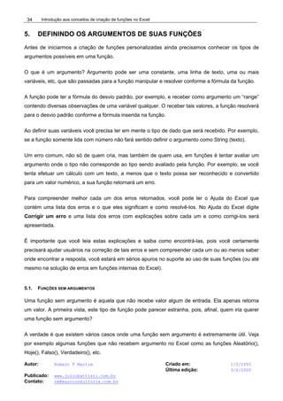 Introdução aos conceitos de criação de funções no Excel
Autor: Robert F Martim Criado em: 1/5/2005
Última edição: 3/6/2005
Publicado: www.juliobattisti.com.br
Contato: rm@earnconsultoria.com.br
34
5. DEFININDO OS ARGUMENTOS DE SUAS FUNÇÕES
Antes de iniciarmos a criação de funções personalizadas ainda precisamos conhecer os tipos de
argumentos possíveis em uma função.
O que é um argumento? Argumento pode ser uma constante, uma linha de texto, uma ou mais
variáveis, etc, que são passadas para a função manipular e resolver conforme a fórmula da função.
A função pode ter a fórmula do desvio padrão, por exemplo, e receber como argumento um “range”
contendo diversas observações de uma variável qualquer. O receber tais valores, a função resolverá
para o desvio padrão conforme a fórmula inserida na função.
Ao definir suas variáveis você precisa ter em mente o tipo de dado que será recebido. Por exemplo,
se a função somente lida com número não fará sentido definir o argumento como String (texto).
Um erro comum, não só de quem cria, mas também de quem usa, em funções é tentar avaliar um
argumento onde o tipo não corresponde ao tipo sendo avaliado pela função. Por exemplo, se você
tenta efetuar um cálculo com um texto, a menos que o texto possa ser reconhecido e convertido
para um valor numérico, a sua função retornará um erro.
Para compreender melhor cada um dos erros retornados, você pode ler o Ajuda do Excel que
contém uma lista dos erros e o que eles significam e como resolvê-los. No Ajuda do Excel digite
Corrigir um erro e uma lista dos erros com explicações sobre cada um e como corrigi-los será
apresentada.
É importante que você leia estas explicações e saiba como encontrá-las, pois você certamente
precisará ajudar usuários na correção de tais erros e sem compreender cada um ou ao menos saber
onde encontrar a resposta, você estará em sérios apuros no suporte ao uso de suas funções (ou até
mesmo na solução de erros em funções internas do Excel).
5.1. FUNÇÕES SEM ARGUMENTOS
Uma função sem argumento é aquela que não recebe valor algum de entrada. Ela apenas retorna
um valor. A primeira vista, este tipo de função pode parecer estranha, pois, afinal, quem iria querer
uma função sem argumento?
A verdade é que existem vários casos onde uma função sem argumento é extremamente útil. Veja
por exemplo algumas funções que não recebem argumento no Excel como as funções Aleatório(),
Hoje(), Falso(), Verdadeiro(), etc.
 