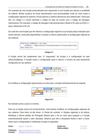 Introdução aos conceitos de criação de funções no Excel
Autor: Robert F Martim Criado em: 1/5/2005
Última edição: 3/6/2005
Publicado: www.juliobattisti.com.br
Contato: rm@earnconsultoria.com.br
35
Um exemplo de uma função personalizada sem argumento é uma função que retorna a localidade
do sistema. Muitos usuários do Excel desconhecem uma funcionalidade onde se você mudar a
configuração regional do sistema o Excel assume o sistema decimal do país selecionado. Cada país
tem um código e o Excel retornará o código do país de acordo com o código de discagem
internacional. Por exemplo, o código de discagem internacional para o Brasil é 55, para os EUA é 1,
para a Alemanha é 49, etc.
Se você tem uma função que lhe informa a configuração regional a sua função possui tradução para
outros idiomas, você pode disponibilizar a função no idioma selecionado na configuração regional do
seu sistema:
Código 5-1
A função acima faz exatamente isso. O “argumento” da função é a configuração do país
(xlCountrySetting). A função busca a configuração atual e retorna o número do país atualmente
configurado em seu sistema:
Figura 5-1
Ao modificar a configuração regional para um outro país, a função automaticamente se reajusta:
Figura 5-2
No exemplo acima o país é a Ucrânia.
Para ver a função acima em funcionamento, você precisa modificar as configurações regionais de
seu sistema. Para tanto vá até Iniciar Æ Painel de controle Æ Opções regionais e de idioma.
Modifique o idioma padrão de Português (Brasil) para o de um outro país qualquer e a função
automaticamente ajusta o valor calculado. Observe que não é necessário fechar e abrir o Excel.
Assim que a configuração é modificada a função é reajustada.
 