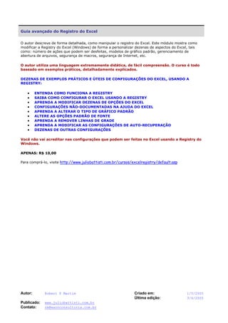 Autor: Robert F Martim Criado em: 1/5/2005
Última edição: 3/6/2005
Publicado: www.juliobattisti.com.br
Contato: rm@earnconsultoria.com.br
Guia avançado do Registro do Excel
O autor descreve de forma detalhada, como manipular o registro do Excel. Este módulo mostra como
modificar a Registry do Excel (Windows) de forma a personalizar dezenas de aspectos do Excel, tais
como: número de ações que podem ser desfeitas, modelos de gráfico padrão, gerenciamento de
abertura de arquivos, segurança de macros, segurança de Internet, etc.
O autor utiliza uma linguagem extremamente didática, de fácil compreensão. O curso é todo
baseado em exemplos práticos, detalhadamente explicados.
DEZENAS DE EXEMPLOS PRÁTICOS E ÚTEIS DE CONFIGURAÇÕES DO EXCEL, USANDO A
REGISTRY:
• ENTENDA COMO FUNCIONA A REGISTRY
• SAIBA COMO CONFIGURAR O EXCEL USANDO A REGISTRY
• APRENDA A MODIFICAR DEZENAS DE OPÇÕES DO EXCEL
• CONFIGURAÇÕES NÃO-DOCUMENTADAS NA AJUDA DO EXCEL
• APRENDA A ALTERAR O TIPO DE GRÁFICO PADRÃO
• ALTERE AS OPÇÕES PADRÃO DE FONTE
• APRENDA A REMOVER LINHAS DE GRADE
• APRENDA A MODIFICAR AS CONFIGURAÇÕES DE AUTO-RECUPERAÇÃO
• DEZENAS DE OUTRAS CONFIGURAÇÕES
Você não vai acreditar nas configurações que podem ser feitas no Excel usando a Registry do
Windows.
APENAS: R$ 10,00
Para comprá-lo, visite http://www.juliobattisti.com.br/cursos/excelregistry/default.asp
 