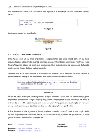 Introdução aos conceitos de criação de funções no Excel
Autor: Robert F Martim Criado em: 1/5/2005
Última edição: 3/6/2005
Publicado: www.juliobattisti.com.br
Contato: rm@earnconsultoria.com.br
36
Um outro exemplo clássico de uma função sem argumento é aquela que retornar o nome do usuário
atual:
Código 5-2
Ao inserir a função em sua planilha:
Figura 5-3
5.2. FUNÇÕES COM UM OU MAIS ARGUMENTOS
Uma função com um ou mais argumento é simplesmente isso: uma função com um ou mais
argumentos que são definidos quando criamos a função. Diferente dos argumentos indefinidos (veja
ParamArray mais abaixo no texto) aqui precisamos definir explicitamente os argumentos da função
assim como o tipo de dado de cada argumento.
Supondo que você queira calcular o volume de um retângulo, você precisará da altura, largura e
profundidade do retângulo. Os argumentos da função podem ser definidos como:
Código 5-3
O tipo de dado aceito por cada argumento é duplo (double). Double tem um ótimo escopo, pois
engloba os tipos simples (Single), longo (Long), inteiro (Integer) entre outros, facilitando em muito a
entrada de dados. Não obstante, se você entrar um valor String, por exemplo, a função retornará um
erro, pois ela será incapaz de utilizar um tipo que não seja englobado por Double.
A função acima aceita argumentos duplos e retorna um valor duplo. Contudo a sua função pode
receber argumentos de diferentes tipos e retorna um outro tipo qualquer. O tipo Variant é o mais
global de todos, pois retornará qualquer tipo.
 