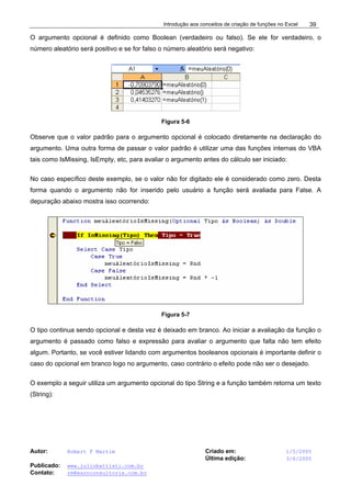 Introdução aos conceitos de criação de funções no Excel
Autor: Robert F Martim Criado em: 1/5/2005
Última edição: 3/6/2005
Publicado: www.juliobattisti.com.br
Contato: rm@earnconsultoria.com.br
39
O argumento opcional é definido como Boolean (verdadeiro ou falso). Se ele for verdadeiro, o
número aleatório será positivo e se for falso o número aleatório será negativo:
Figura 5-6
Observe que o valor padrão para o argumento opcional é colocado diretamente na declaração do
argumento. Uma outra forma de passar o valor padrão é utilizar uma das funções internas do VBA
tais como IsMissing, IsEmpty, etc, para avaliar o argumento antes do cálculo ser iniciado:
No caso específico deste exemplo, se o valor não for digitado ele é considerado como zero. Desta
forma quando o argumento não for inserido pelo usuário a função será avaliada para False. A
depuração abaixo mostra isso ocorrendo:
Figura 5-7
O tipo continua sendo opcional e desta vez é deixado em branco. Ao iniciar a avaliação da função o
argumento é passado como falso e expressão para avaliar o argumento que falta não tem efeito
algum. Portanto, se você estiver lidando com argumentos booleanos opcionais é importante definir o
caso do opcional em branco logo no argumento, caso contrário o efeito pode não ser o desejado.
O exemplo a seguir utiliza um argumento opcional do tipo String e a função também retorna um texto
(String):
 