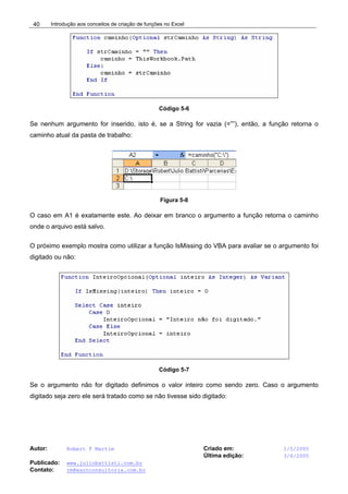 Introdução aos conceitos de criação de funções no Excel
Autor: Robert F Martim Criado em: 1/5/2005
Última edição: 3/6/2005
Publicado: www.juliobattisti.com.br
Contato: rm@earnconsultoria.com.br
40
Código 5-6
Se nenhum argumento for inserido, isto é, se a String for vazia (=””), então, a função retorna o
caminho atual da pasta de trabalho:
Figura 5-8
O caso em A1 é exatamente este. Ao deixar em branco o argumento a função retorna o caminho
onde o arquivo está salvo.
O próximo exemplo mostra como utilizar a função IsMissing do VBA para avaliar se o argumento foi
digitado ou não:
Código 5-7
Se o argumento não for digitado definimos o valor inteiro como sendo zero. Caso o argumento
digitado seja zero ele será tratado como se não tivesse sido digitado:
 