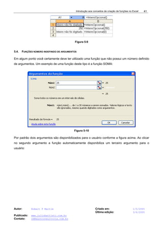Introdução aos conceitos de criação de funções no Excel
Autor: Robert F Martim Criado em: 1/5/2005
Última edição: 3/6/2005
Publicado: www.juliobattisti.com.br
Contato: rm@earnconsultoria.com.br
41
Figura 5-9
5.4. FUNÇÕES NÚMERO INDEFINIDO DE ARGUMENTOS
Em algum ponto você certamente deve ter utilizado uma função que não possui um número definido
de argumentos. Um exemplo de uma função deste tipo é a função SOMA:
Figura 5-10
Por padrão dois argumentos são disponibilizados para o usuário conforme a figura acima. Ao clicar
no segundo argumento a função automaticamente disponibiliza um terceiro argumento para o
usuário:
 