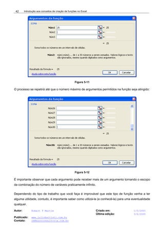 Introdução aos conceitos de criação de funções no Excel
Autor: Robert F Martim Criado em: 1/5/2005
Última edição: 3/6/2005
Publicado: www.juliobattisti.com.br
Contato: rm@earnconsultoria.com.br
42
Figura 5-11
O processo se repetirá até que o número máximo de argumentos permitidos na função seja atingido:
Figura 5-12
É importante observar que cada argumento pode receber mais de um argumento tornando o escopo
da combinação do número de variáveis praticamente infinito.
Dependendo do tipo de trabalho que você faça é improvável que este tipo de função venha a ter
alguma utilidade, contudo, é importante saber como utilizá-la (e conhecê-la) para uma eventualidade
qualquer.
 