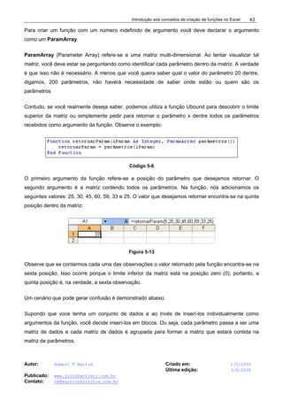 Introdução aos conceitos de criação de funções no Excel
Autor: Robert F Martim Criado em: 1/5/2005
Última edição: 3/6/2005
Publicado: www.juliobattisti.com.br
Contato: rm@earnconsultoria.com.br
43
Para criar um função com um número indefinido de argumento você deve declarar o argumento
como um ParamArray.
ParamArray (Parameter Array) refere-se a uma matriz multi-dimensional. Ao tentar visualizar tal
matriz, você deve estar se perguntando como identificar cada parâmetro dentro da matriz. A verdade
é que isso não é necessário. A menos que você queira saber qual o valor do parâmetro 20 dentre,
digamos, 200 parâmetros, não haverá necessidade de saber onde estão ou quem são os
parâmetros
Contudo, se você realmente deseja saber, podemos utiliza a função Ubound para descobrir o limite
superior da matriz ou simplemente pedir para retornar o parâmetro x dentre todos os parâmetros
recebidos como argumento da função. Observe o exemplo:
Código 5-8
O primeiro argumento da função refere-se a posição do parâmetro que desejamos retornar. O
segundo argumento é a matriz contendo todos os parâmetros. Na função, nós adicionamos os
seguintes valores: 25, 30, 45, 60, 59, 33 e 25. O valor que desejamos retornar encontra-se na quinta
posição dentro da matriz:
Figura 5-13
Observe que se contarmos cada uma das observações o valor retornado pela função encontra-se na
sexta posição. Isso ocorre porque o limite inferior da matriz está na posição zero (0); portanto, a
quinta posição é, na verdade, a sexta observação.
Um cenário que pode gerar confusão é demonstrado abaixo.
Supondo que voce tenha um conjunto de dados e ao invés de inserí-los individualmente como
argumentos da função, você decide inserí-los em blocos. Ou seja, cada parâmetro passa a ser uma
matriz de dados e cada matriz de dados é agrupada para formar a matriz que estará contida na
matriz de parâmetros.
 