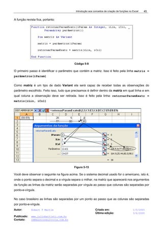 Introdução aos conceitos de criação de funções no Excel
Autor: Robert F Martim Criado em: 1/5/2005
Última edição: 3/6/2005
Publicado: www.juliobattisti.com.br
Contato: rm@earnconsultoria.com.br
45
A função revista fica, portanto:
Código 5-9
O primeiro passo é identificar o parâmetro que contém a matriz. Isso é feito pela linha matriz =
parâmetros(iParam)
Como matriz é um tipo de dado Variant ela será capaz de receber todas as observações do
parâmetro escolhido. Feito isso, tudo que precisamos é definir dentro da matriz em qual linha e em
qual coluna a observação deve ser retirada. Isso é feito pela linha: retornarParamExato =
matriz(iLin, iCol)
Figura 5-15
Você deve observar o seguinte na figura acima. Se o sistema decimal usado for o americano, isto é,
onde o ponto separa o decimal e a vírgula separa o milhar, na matriz que aparecerá nos argumentos
da função as linhas da matriz serão separadas por vírgula ao passo que colunas são separadas por
ponto-e-vírgula.
No caso brasileiro as linhas são separadas por um ponto ao passo que as colunas são separadas
por ponto-e-vírgula.
 
