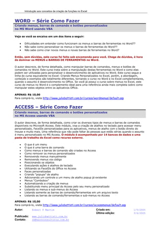 Introdução aos conceitos de criação de funções no Excel
Autor: Robert F Martim Criado em: 1/5/2005
Última edição: 3/6/2005
Publicado: www.juliobattisti.com.br
Contato: rm@earnconsultoria.com.br
WORD – Série Como Fazer
Criando menus, barras de comando e botões personalizados
no MS Word usando VBA
Veja se você se encaixa em um dos itens a seguir:
• Dificuldades em entender como funcionam os menus e barras de ferramentas no Word??
• Não sabe como personalizar os menus e barras de ferramentas do Word??
• Não sabe como criar novos menus e novas barras de ferramentas no Word?
Então, sem dúvidas, este curso foi feito sob encomenda para você. Chega de dúvidas, é hora
de dominar os MENUS e BARRAS DE FERRAMENTAS no Word.
O autor descreve, de forma detalhada, como manipular barras de comandos, menus e botões de
comandos no Word. Este curso trata sobre a manipulação destas ferramentas no Word e como elas
podem ser utilizadas para personalizar o desenvolvimento de aplicativos no Word. Este curso segue a
linha do curso equivalente no Excel: Criando Menus Personalizados no Excel, porém, a abordagem,
conteúdo e exemplos são totalmente diferentes, tornando o curso no Word e no Excel complementares,
quando o assunto é desenvolvimento no Office. Se você já possui o curso sobre menus no Excel, este
curso de menus no Word é o complemento ideal para uma referência ainda mais completa sobre como
manipular estes objetos entre os aplicativos Office.
APENAS: R$ 10,00
Para comprá-lo, visite http://www.juliobattisti.com.br/cursos/wordmenus/default.asp
ACCESS – Série Como Fazer
Criando menus, barras de comando e botões personalizados
no MS Access usando VBA
O autor descreve, de forma detalhada, como criar os diversos tipos de menus e barras de comandos
disponíveis no Microsoft Access. Este módulo, visa a criação de atalhos no teclado para acessar menu
personalizado, FaceIDs personalizadas para os aplicativos, menus de atalho com o botão direito do
mouse e muito mais. Uma referência que não pode faltar às pessoas que estão sérias quando o assunto
é menu personalizado no MS Access. O módulo é acompanhado por 14 bancos de dados e uma
pasta de trabalho do Excel como recurso externo.
• O que é um menu
• O que é uma barra de comando
• Como menus e barras de comando são criadas no Access
• Como remover os menus personalizados
• Removendo menus manualmente
• Removendo menus via código
• Posicionando os objetos
• Executando ações e atalhos de teclado
• Utilizando os FaceIDs do Office no Access
• Faces personalizadas
• Criando “popups” de atalho
• Adicionando um controle a um menu de atalho popup já existente
• Menus “Combobox”
• Automatizando a criação de menus
• Substituindo menu principal do Access pelo seu menu personalizado
• Listando os menus e sub-menus do Access
• Listando somente as barras de comando/ferramentas em um arquivo texto
• Listando as barras de comando/ferramentas e sub-menus no Access
APENAS: R$ 10,00
Para comprá-lo, visite http://www.juliobattisti.com.br/cursos/accessmenus/default.asp
 