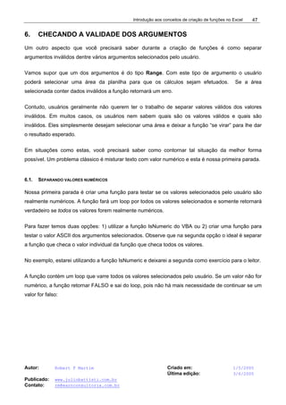 Introdução aos conceitos de criação de funções no Excel
Autor: Robert F Martim Criado em: 1/5/2005
Última edição: 3/6/2005
Publicado: www.juliobattisti.com.br
Contato: rm@earnconsultoria.com.br
47
6. CHECANDO A VALIDADE DOS ARGUMENTOS
Um outro aspecto que você precisará saber durante a criação de funções é como separar
argumentos inválidos dentre vários argumentos selecionados pelo usuário.
Vamos supor que um dos argumentos é do tipo Range. Com este tipo de argumento o usuário
poderá selecionar uma área da planilha para que os cálculos sejam efetuados. Se a área
selecionada conter dados inválidos a função retornará um erro.
Contudo, usuários geralmente não querem ter o trabalho de separar valores válidos dos valores
inválidos. Em muitos casos, os usuários nem sabem quais são os valores válidos e quais são
inválidos. Eles simplesmente desejam selecionar uma área e deixar a função “se virar” para lhe dar
o resultado esperado.
Em situações como estas, você precisará saber como contornar tal situação da melhor forma
possível. Um problema clássico é misturar texto com valor numérico e esta é nossa primeira parada.
6.1. SEPARANDO VALORES NUMÉRICOS
Nossa primeira parada é criar uma função para testar se os valores selecionados pelo usuário são
realmente numéricos. A função fará um loop por todos os valores selecionados e somente retornará
verdadeiro se todos os valores forem realmente numéricos.
Para fazer temos duas opções: 1) utilizar a função IsNumeric do VBA ou 2) criar uma função para
testar o valor ASCII dos argumentos selecionados. Observe que na segunda opção o ideal é separar
a função que checa o valor individual da função que checa todos os valores.
No exemplo, estarei utilizando a função IsNumeric e deixarei a segunda como exercício para o leitor.
A função contém um loop que varre todos os valores selecionados pelo usuário. Se um valor não for
numérico, a função retornar FALSO e sai do loop, pois não há mais necessidade de continuar se um
valor for falso:
 
