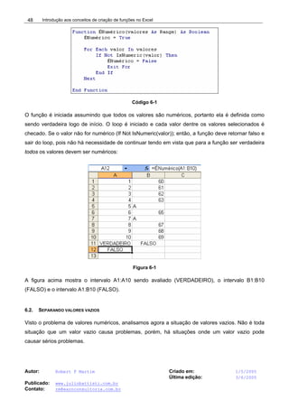 Introdução aos conceitos de criação de funções no Excel
Autor: Robert F Martim Criado em: 1/5/2005
Última edição: 3/6/2005
Publicado: www.juliobattisti.com.br
Contato: rm@earnconsultoria.com.br
48
Código 6-1
O função é iniciada assumindo que todos os valores são numéricos, portanto ela é definida como
sendo verdadeira logo de início. O loop é iniciado e cada valor dentre os valores selecionados é
checado. Se o valor não for numérico (If Not IsNumeric(valor)); então, a função deve retornar falso e
sair do loop, pois não há necessidade de continuar tendo em vista que para a função ser verdadeira
todos os valores devem ser numéricos:
Figura 6-1
A figura acima mostra o intervalo A1:A10 sendo avaliado (VERDADEIRO), o intervalo B1:B10
(FALSO) e o intervalo A1:B10 (FALSO).
6.2. SEPARANDO VALORES VAZIOS
Visto o problema de valores numéricos, analisamos agora a situação de valores vazios. Não é toda
situação que um valor vazio causa problemas, porém, há situações onde um valor vazio pode
causar sérios problemas.
 