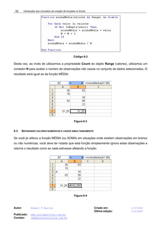 Introdução aos conceitos de criação de funções no Excel
Autor: Robert F Martim Criado em: 1/5/2005
Última edição: 3/6/2005
Publicado: www.juliobattisti.com.br
Contato: rm@earnconsultoria.com.br
50
Código 6-3
Desta vez, ao invés de utilizarmos a propriedade Count do objeto Range (valores), utilizamos um
contador N para avaliar o número de observações não vazias no conjunto de dados selecionados. O
resultado será igual ao da função MÉDIA:
Figura 6-3
6.3. SEPARANDO VALORES NUMÉRICOS E VAZIOS SIMULTANEAMENTE
Se você já utilizou a função MÉDIA (ou SOMA) em situações onde existem observações em branco
ou não numéricas, você deve ter notado que esta função simplesmente ignora estas observações e
retorna o resultado como se nada estivesse afetando a função:
Figura 6-4
 