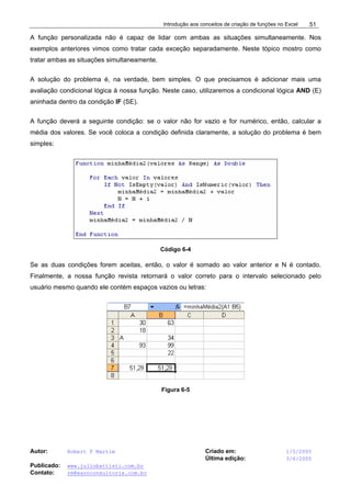 Introdução aos conceitos de criação de funções no Excel
Autor: Robert F Martim Criado em: 1/5/2005
Última edição: 3/6/2005
Publicado: www.juliobattisti.com.br
Contato: rm@earnconsultoria.com.br
51
A função personalizada não é capaz de lidar com ambas as situações simultaneamente. Nos
exemplos anteriores vimos como tratar cada exceção separadamente. Neste tópico mostro como
tratar ambas as situações simultaneamente.
A solução do problema é, na verdade, bem simples. O que precisamos é adicionar mais uma
avaliação condicional lógica à nossa função. Neste caso, utilizaremos a condicional lógica AND (E)
aninhada dentro da condição IF (SE).
A função deverá a seguinte condição: se o valor não for vazio e for numérico, então, calcular a
média dos valores. Se você coloca a condição definida claramente, a solução do problema é bem
simples:
Código 6-4
Se as duas condições forem aceitas, então, o valor é somado ao valor anterior e N é contado.
Finalmente, a nossa função revista retornará o valor correto para o intervalo selecionado pelo
usuário mesmo quando ele contém espaços vazios ou letras:
Figura 6-5
 