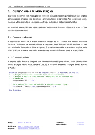 Introdução aos conceitos de criação de funções no Excel
Autor: Robert F Martim Criado em: 1/5/2005
Última edição: 3/6/2005
Publicado: www.juliobattisti.com.br
Contato: rm@earnconsultoria.com.br
52
7. CRIANDO MINHA PRIMEIRA FUNÇÃO
Depois de passarmos pela introdução dos conceitos que você precisará para construir suas funções
personalizadas, chegou a hora de colocar a prova aquilo que foi aprendido. Nos exercícios a seguir,
mostrarei vários exemplos e a lógica da construção pode trás de cada uma das funções.
Os exemplos são simples para que você possa ir se acostumando com o pensamento lógico por trás
de cada desenvolvimento.
7.1. FUNÇÕES DO TIPO BOOLEAN
O objetivo dos exercícios a seguir é construir funções do tipo Boolean que avaliem diferentes
cenários. Os cenários são simples para que você possa ir se acostumando com o pensando por trás
de cada função desenvolvida. Uma vez que você tenha compreendido cada uma das funções, tente
criar cenários novos onde você tenha a necessidade de usar tais funções e crie as suas próprias.
7.1.1.Comparando valores
O objetivo desta função é comparar dois valores selecionados pelo usuário. Se os valores forem
iguais a função retorna VERDADEIRO (TRUE) e se forem diferentes a função retorna FALSO
(FALSE):
 