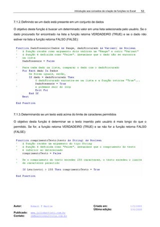 Introdução aos conceitos de criação de funções no Excel
Autor: Robert F Martim Criado em: 1/5/2005
Última edição: 3/6/2005
Publicado: www.juliobattisti.com.br
Contato: rm@earnconsultoria.com.br
53
7.1.2.Definindo se um dado está presente em um conjunto de dados
O objetivo desta função é buscar um determinado valor em uma lista selecionada pelo usuário. Se o
dado procurado for encontrado na lista a função retorna VERDADEIRO (TRUE) e se o dado não
estiver na lista a função retorna FALSO (FALSE):
7.1.3.Determinando se um texto está acima do limite de caracteres permitidos
O objetivo desta função é determinar se o texto inserido pelo usuário é mais longo do que o
permitido. Se for, a função retorna VERDADEIRO (TRUE) e se não for a função retorna FALSO
(FALSE):
 