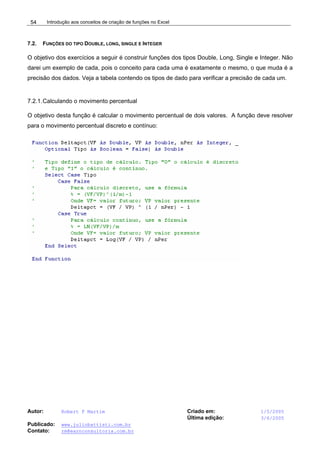 Introdução aos conceitos de criação de funções no Excel
Autor: Robert F Martim Criado em: 1/5/2005
Última edição: 3/6/2005
Publicado: www.juliobattisti.com.br
Contato: rm@earnconsultoria.com.br
54
7.2. FUNÇÕES DO TIPO DOUBLE, LONG, SINGLE E INTEGER
O objetivo dos exercícios a seguir é construir funções dos tipos Double, Long, Single e Integer. Não
darei um exemplo de cada, pois o conceito para cada uma é exatamente o mesmo, o que muda é a
precisão dos dados. Veja a tabela contendo os tipos de dado para verificar a precisão de cada um.
7.2.1.Calculando o movimento percentual
O objetivo desta função é calcular o movimento percentual de dois valores. A função deve resolver
para o movimento percentual discreto e contínuo:
 