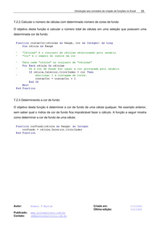 Introdução aos conceitos de criação de funções no Excel
Autor: Robert F Martim Criado em: 1/5/2005
Última edição: 3/6/2005
Publicado: www.juliobattisti.com.br
Contato: rm@earnconsultoria.com.br
55
7.2.2.Calcular o número de células com determinado número de cores de fundo
O objetivo desta função é calcular o número total de células em uma seleção que possuem uma
determinada cor de fundo:
7.2.3.Determinando a cor de fundo
O objetivo desta função é determinar a cor de fundo de uma célula qualquer. No exemplo anterior,
sem saber qual o índice da cor de fundo fica impraticável fazer o cálculo. A função a seguir mostra
como determinar a cor de fundo de uma célula:
 