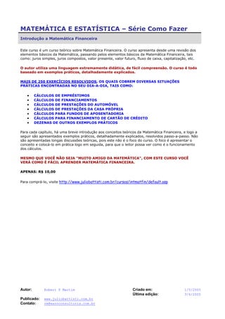 Autor: Robert F Martim Criado em: 1/5/2005
Última edição: 3/6/2005
Publicado: www.juliobattisti.com.br
Contato: rm@earnconsultoria.com.br
MATEMÁTICA E ESTATÍSTICA – Série Como Fazer
Introdução a Matemática Financeira
Este curso é um curso teórico sobre Matemática Financeira. O curso apresenta desde uma revisão dos
elementos básicos da Matemática, passando pelos elementos básicos da Matemática Financeira, tais
como: juros simples, juros compostos, valor presente, valor futuro, fluxo de caixa, capitalização, etc.
O autor utiliza uma linguagem extremamente didática, de fácil compreensão. O curso é todo
baseado em exemplos práticos, detalhadamente explicados.
MAIS DE 250 EXERCÍCIOS RESOLVIDOS, OS QUAIS COBREM DIVERSAS SITUAÇÕES
PRÁTICAS ENCONTRADAS NO SEU DIA-A-DIA, TAIS COMO:
• CÁLCULOS DE EMPRÉSTIMOS
• CÁLCULOS DE FINANCIAMENTOS
• CÁLCULOS DE PRESTAÇÕES DO AUTOMÓVEL
• CÁLCULOS DE PRESTAÇÕES DA CASA PRÓPRIA
• CÁLCULOS PARA FUNDOS DE APOSENTADORIA
• CÁLCULOS PARA FINANCIAMENTO DE CARTÃO DE CRÉDITO
• DEZENAS DE OUTROS EXEMPLOS PRÁTICOS
Para cada capítulo, há uma breve introdução aos conceitos teóricos da Matemática Financeira, e logo a
seguir são apresentados exemplos práticos, detalhadamente explicados, resolvidos passo-a-passo. Não
são apresentadas longas discussões teóricas, pois este não é o foco do curso. O foco é apresentar o
conceito e colocá-lo em prática logo em seguida, para que o leitor possa ver como é o funcionamento
dos cálculos.
MESMO QUE VOCÊ NÃO SEJA "MUITO AMIGO DA MATEMÁTICA", COM ESTE CURSO VOCÊ
VERÁ COMO É FÁCIL APRENDER MATEMÁTICA FINANCEIRA.
APENAS: R$ 10,00
Para comprá-lo, visite http://www.juliobattisti.com.br/cursos/intmatfin/default.asp
 