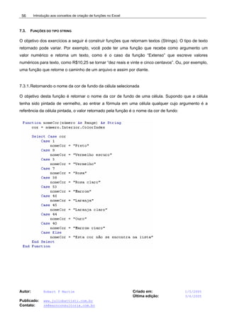 Introdução aos conceitos de criação de funções no Excel
Autor: Robert F Martim Criado em: 1/5/2005
Última edição: 3/6/2005
Publicado: www.juliobattisti.com.br
Contato: rm@earnconsultoria.com.br
56
7.3. FUNÇÕES DO TIPO STRING
O objetivo dos exercícios a seguir é construir funções que retornam textos (Strings). O tipo de texto
retornado pode variar. Por exemplo, você pode ter uma função que recebe como argumento um
valor numérico e retorna um texto, como é o caso da função “Extenso” que escreve valores
numéricos para texto, como R$10,25 se tornar “dez reais e vinte e cinco centavos”. Ou, por exemplo,
uma função que retorne o caminho de um arquivo e assim por diante.
7.3.1.Retornando o nome da cor de fundo da célula selecionada
O objetivo desta função é retornar o nome da cor de fundo de uma célula. Supondo que a célula
tenha sido pintada de vermelho, ao entrar a fórmula em uma célula qualquer cujo argumento é a
referência da célula pintada, o valor retornado pela função é o nome da cor de fundo:
 