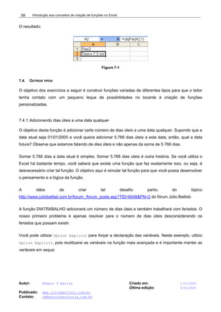 Introdução aos conceitos de criação de funções no Excel
Autor: Robert F Martim Criado em: 1/5/2005
Última edição: 3/6/2005
Publicado: www.juliobattisti.com.br
Contato: rm@earnconsultoria.com.br
58
O resultado:
Figura 7-1
7.4. OUTROS TIPOS
O objetivo dos exercícios a seguir é construir funções variadas de diferentes tipos para que o leitor
tenha contato com um pequeno leque de possibilidades no tocante à criação de funções
personalizadas.
7.4.1.Adicionando dias úteis a uma data qualquer
O objetivo desta função é adicionar certo número de dias úteis a uma data qualquer. Supondo que a
data atual seja 01/01/2005 e você queira adicionar 5.766 dias úteis a esta data; então, qual a data
futura? Observe que estamos falando de dias úteis e não apenas da soma de 5.766 dias.
Somar 5.766 dias a data atual é simples. Somar 5.766 dias úteis é outra história. Se você utiliza o
Excel há bastante tempo, você saberá que existe uma função que faz exatamente isso, ou seja, é
desnecessário criar tal função. O objetivo aqui é simular tal função para que você possa desenvolver
o pensamento e a lógica da função.
A idéia de criar tal desafio partiu do tópico
http://www.juliobattisti.com.br/forum_/forum_posts.asp?TID=6048&PN=2 do fórum Júlio Battisti.
A função DIATRABALHO adicionará um número de dias úteis e também trabalhará com feriados. O
nosso primeiro problema é apenas resolver para o número de dias úteis desconsiderando os
feriados que possam existir.
Você pode utilizar Option Explicit para forçar a declaração das variáveis. Neste exemplo, utilizo
Option Explicit, pois reutilizarei as variáveis na função mais avançada e é importante manter as
variáveis em xeque:
 