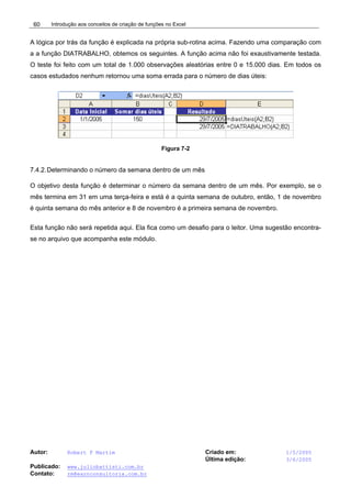 Introdução aos conceitos de criação de funções no Excel
Autor: Robert F Martim Criado em: 1/5/2005
Última edição: 3/6/2005
Publicado: www.juliobattisti.com.br
Contato: rm@earnconsultoria.com.br
60
A lógica por trás da função é explicada na própria sub-rotina acima. Fazendo uma comparação com
a a função DIATRABALHO, obtemos os seguintes. A função acima não foi exaustivamente testada.
O teste foi feito com um total de 1.000 observações aleatórias entre 0 e 15.000 dias. Em todos os
casos estudados nenhum retornou uma soma errada para o número de dias úteis:
Figura 7-2
7.4.2.Determinando o número da semana dentro de um mês
O objetivo desta função é determinar o número da semana dentro de um mês. Por exemplo, se o
mês termina em 31 em uma terça-feira e está é a quinta semana de outubro, então, 1 de novembro
é quinta semana do mês anterior e 8 de novembro é a primeira semana de novembro.
Esta função não será repetida aqui. Ela fica como um desafio para o leitor. Uma sugestão encontra-
se no arquivo que acompanha este módulo.
 