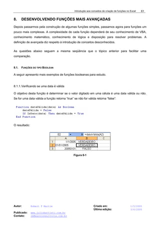 Introdução aos conceitos de criação de funções no Excel
Autor: Robert F Martim Criado em: 1/5/2005
Última edição: 3/6/2005
Publicado: www.juliobattisti.com.br
Contato: rm@earnconsultoria.com.br
61
8. DESENVOLVENDO FUNÇÕES MAIS AVANÇADAS
Depois passarmos pela construção de algumas funções simples, passamos agora para funções um
pouco mais complexas. A complexidade de cada função dependerá de seu conhecimento de VBA,
conhecimento matemático, conhecimento de lógica e disposição para resolver problemas. A
definição de avançada diz respeito à introdução de conceitos desconhecidos.
As questões abaixo seguem a mesma seqüência que o tópico anterior para facilitar uma
comparação.
8.1. FUNÇÕES DO TIPO BOOLEAN
A seguir apresento mais exemplos de funções booleanas para estudo.
8.1.1.Verificando se uma data é válida
O objetivo desta função é determinar se o valor digitado em uma célula é uma data válida ou não.
Se for uma data válida a função retorna “true” se não for válida retorna “false”:
O resultado:
Figura 8-1
 