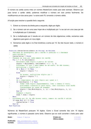 Introdução aos conceitos de criação de funções no Excel
Autor: Robert F Martim Criado em: 1/5/2005
Última edição: 3/6/2005
Publicado: www.juliobattisti.com.br
Contato: rm@earnconsultoria.com.br
63
O número do cartão acima imita um número MasterCard criado para este exemplo. Observe que
para tornar o cartão válido, podemos modificar o número em dois pontos facilmente. Se
modificarmos um dos zeros para 1 a soma será 70, tornando o número válido.
A função para resolver a questão fará o seguinte:
1. Extrair os números da direita para a esquerda, digito por digito.
2. Se o número cair em uma casa ímpar ele e multiplicado por 1 e se cair em uma casa par ele
é multiplicado por 2 (dobrado)
3. Se a multiplicação por 2 resulta em um número de dois algarismos; então, somamos cada
algarismo para gerar um novo digito
4. Somamos cada digito e no final dividimos a soma por 10. Se não houver resto, o número é
válido
Números do MasterCard possuem 16 dígitos. Como o Excel somente lida com 15 dígitos
significantes, o número é passado como texto. Observe que se você converter o texto para valor
 