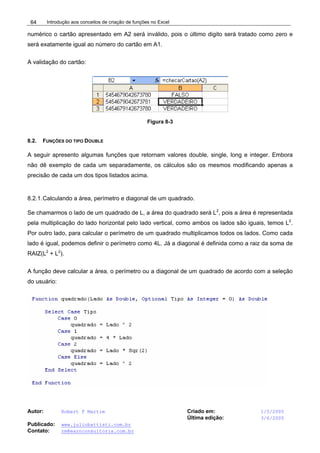 Introdução aos conceitos de criação de funções no Excel
Autor: Robert F Martim Criado em: 1/5/2005
Última edição: 3/6/2005
Publicado: www.juliobattisti.com.br
Contato: rm@earnconsultoria.com.br
64
numérico o cartão apresentado em A2 será inválido, pois o último digito será tratado como zero e
será exatamente igual ao número do cartão em A1.
A validação do cartão:
Figura 8-3
8.2. FUNÇÕES DO TIPO DOUBLE
A seguir apresento algumas funções que retornam valores double, single, long e integer. Embora
não dê exemplo de cada um separadamente, os cálculos são os mesmos modificando apenas a
precisão de cada um dos tipos listados acima.
8.2.1.Calculando a área, perímetro e diagonal de um quadrado.
Se chamarmos o lado de um quadrado de L, a área do quadrado será L2
, pois a área é representada
pela multiplicação do lado horizontal pelo lado vertical, como ambos os lados são iguais, temos L2
.
Por outro lado, para calcular o perímetro de um quadrado multiplicamos todos os lados. Como cada
lado é igual, podemos definir o perímetro como 4L. Já a diagonal é definida como a raiz da soma de
RAIZ(L2
+ L2
).
A função deve calcular a área, o perímetro ou a diagonal de um quadrado de acordo com a seleção
do usuário:
 