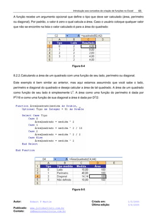 Introdução aos conceitos de criação de funções no Excel
Autor: Robert F Martim Criado em: 1/5/2005
Última edição: 3/6/2005
Publicado: www.juliobattisti.com.br
Contato: rm@earnconsultoria.com.br
65
A função recebe um argumento opcional que define o tipo que deve ser calculado (área, perímetro
ou diagonal). Por padrão, o valor é zero o qual calcula a área. Caso o usuário coloque qualquer valor
que não se encontre na lista o valor calculado é para a área do quadrado:
Figura 8-4
8.2.2.Calculando a área de um quadrado com uma função de seu lado, perímetro ou diagonal.
Este exemplo é bem similar ao anterior, mas aqui estamos assumindo que você sabe o lado,
perímetro e diagonal do quadrado e deseja calcular a área de tal quadrado. A área de um quadrado
como função de seu lado é simplesmente L2
. A área como uma função do perímetro é dada por
P2
/16 e como uma função de sua diagonal a área é dada por D2
/2:
Figura 8-5
 