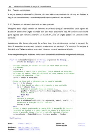 Introdução aos conceitos de criação de funções no Excel
Autor: Robert F Martim Criado em: 1/5/2005
Última edição: 3/6/2005
Publicado: www.juliobattisti.com.br
Contato: rm@earnconsultoria.com.br
66
8.3. FUNÇÕES DO TIPO STRING
A seguir apresento algumas funções que retornam texto como resultado de cálculos. As funções a
seguir são bastante úteis e certamente poderão ser adaptadas ao seu trabalho.
8.3.1.Extraindo um elemento dentro de um texto qualquer
O objetivo desta função é extrair um elemento de um texto qualquer. Na versão do Excel a partir do
Excel XP, existe uma função chamada Split para fazer exatamente isso. O exercício aqui servirá
para aqueles com versões anteriores ao Excel XP, pois tal função poderá ser utilizada neste
contexto.
Apresentarei três formas diferentes de se fazer isso. Uma simplesmente remove o elemento do
texto. A segunda cria uma matriz contendo os elementos e o elemento “n” é removido. Na terceira, a
função é uma Variant e retorna uma matriz contendo todos os elementos do texto.
Para esta primeira parte mostrarei como extrair o elemento utilizando os dois primeiros métodos.
 