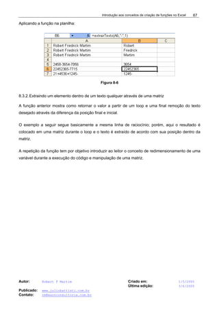 Introdução aos conceitos de criação de funções no Excel
Autor: Robert F Martim Criado em: 1/5/2005
Última edição: 3/6/2005
Publicado: www.juliobattisti.com.br
Contato: rm@earnconsultoria.com.br
67
Aplicando a função na planilha:
Figura 8-6
8.3.2.Extraindo um elemento dentro de um texto qualquer através de uma matriz
A função anterior mostra como retornar o valor a partir de um loop e uma final remoção do texto
desejado através da diferença da posição final e inicial.
O exemplo a seguir segue basicamente a mesma linha de raciocínio; porém, aqui o resultado é
colocado em uma matriz durante o loop e o texto é extraído de acordo com sua posição dentro da
matriz.
A repetição da função tem por objetivo introduzir ao leitor o conceito de redimensionamento de uma
variável durante a execução do código e manipulação de uma matriz.
 