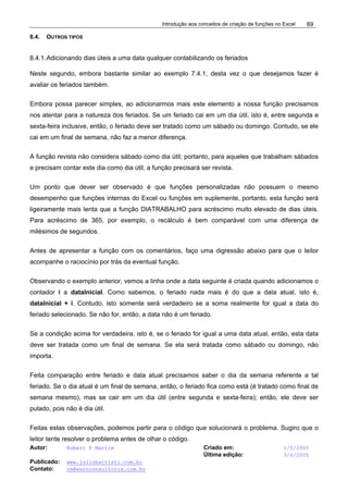 Introdução aos conceitos de criação de funções no Excel
Autor: Robert F Martim Criado em: 1/5/2005
Última edição: 3/6/2005
Publicado: www.juliobattisti.com.br
Contato: rm@earnconsultoria.com.br
69
8.4. OUTROS TIPOS
8.4.1.Adicionando dias úteis a uma data qualquer contabilizando os feriados
Neste segundo, embora bastante similar ao exemplo 7.4.1, desta vez o que desejamos fazer é
avaliar os feriados também.
Embora possa parecer simples, ao adicionarmos mais este elemento a nossa função precisamos
nos atentar para a natureza dos feriados. Se um feriado cai em um dia útil, isto é, entre segunda e
sexta-feira inclusive, então, o feriado deve ser tratado como um sábado ou domingo. Contudo, se ele
cai em um final de semana, não faz a menor diferença.
A função revista não considera sábado como dia útil; portanto, para aqueles que trabalham sábados
e precisam contar este dia como dia útil, a função precisará ser revista.
Um ponto que dever ser observado é que funções personalizadas não possuem o mesmo
desempenho que funções internas do Excel ou funções em suplemente, portanto, esta função será
ligeiramente mais lenta que a função DIATRABALHO para acréscimo muito elevado de dias úteis.
Para acréscimo de 365, por exemplo, o recálculo é bem comparável com uma diferença de
milésimos de segundos.
Antes de apresentar a função com os comentários, faço uma digressão abaixo para que o leitor
acompanhe o raciocínio por trás da eventual função.
Observando o exemplo anterior, vemos a linha onde a data seguinte é criada quando adicionamos o
contador i a dataInicial. Como sabemos, o feriado nada mais é do que a data atual, isto é,
dataInicial + i. Contudo, isto somente será verdadeiro se a soma realmente for igual a data do
feriado selecionado. Se não for, então, a data não é um feriado.
Se a condição acima for verdadeira, isto é, se o feriado for igual a uma data atual, então, esta data
deve ser tratada como um final de semana. Se ela será tratada como sábado ou domingo, não
importa.
Feita comparação entre feriado e data atual precisamos saber o dia da semana referente a tal
feriado. Se o dia atual é um final de semana, então, o feriado fica como está (é tratado como final de
semana mesmo), mas se cair em um dia útil (entre segunda e sexta-feira); então, ele deve ser
pulado, pois não é dia útil.
Feitas estas observações, podemos partir para o código que solucionará o problema. Sugiro que o
leitor tente resolver o problema antes de olhar o código.
 