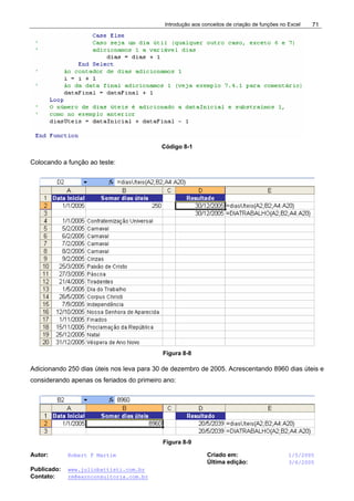 Introdução aos conceitos de criação de funções no Excel
Autor: Robert F Martim Criado em: 1/5/2005
Última edição: 3/6/2005
Publicado: www.juliobattisti.com.br
Contato: rm@earnconsultoria.com.br
71
Código 8-1
Colocando a função ao teste:
Figura 8-8
Adicionando 250 dias úteis nos leva para 30 de dezembro de 2005. Acrescentando 8960 dias úteis e
considerando apenas os feriados do primeiro ano:
Figura 8-9
 