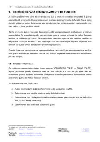 Introdução aos conceitos de criação de funções no Excel
Autor: Robert F Martim Criado em: 1/5/2005
Última edição: 3/6/2005
Publicado: www.juliobattisti.com.br
Contato: rm@earnconsultoria.com.br
72
9. EXERCÍCIOS PARA DESENVOLVIMENTO DE FUNÇÕES
A seguir apresento uma série de exercícios para que o leitor possa colocar em prática o que foi
aprendido até o momento. Os exercícios visam apenas o desenvolvimento da função. Fica a cargo
do leitor utilizar as outras ferramentas aqui introduzidas, tais como descrição, categorização, etc,
para melhor o visual geral das função.
Tenha em mente que as respostas dos exercícios são apenas guias para a solução dos problemas
apresentados. As respostas não são para ser vistas como a verdade universal da melhor forma de
resolver os problemas propostas. Para que o leitor realmente aprenda, ele precisará desafiar as
respostas e colocá-las ao teste. O leito precisa procurar não somente por bugs nas respostas, mas
também por outras formas de resolver o problema apresentado.
É neste tópico que você mostrará a sua capacidade de raciocínio lógico além de realmente verificar
se o que foi ensinado foi aprendido. Procure não olhar as respostas antes de tentar exaustivamente
por uma solução.
9.1. FUNÇÕES DO TIPO BOOLEAN
Os problemas apresentados abaixo devem retornar VERDADEIRO (TRUE) ou FALSO (FALSE).
Alguns problemas podem apresentar mais de uma solução e a sua solução pode não ser
exatamente igual as soluções apresentas. Compare as suas soluções com as apresentadas e tente
aproveitar o que há de melhor nas duas funções.
Você deverá criar uma função para:
a) Avaliar se um arquivo Excel existe em uma pasta qualquer do seu HD.
b) Determinar se uma planilha existe na pasta de trabalho atual.
c) Determinar se uma célula possui uma formatação qualquer (por exemplo, se a cor de fundo é
azul, ou se o texto é itálico, etc)2
d) Determinar se dois textos são exatamente iguais
2
A solução para este problema apresenta diferentes cenários
 