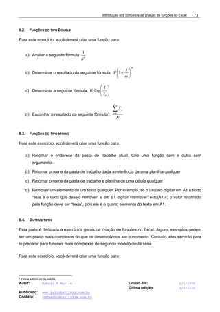 Introdução aos conceitos de criação de funções no Excel
Autor: Robert F Martim Criado em: 1/5/2005
Última edição: 3/6/2005
Publicado: www.juliobattisti.com.br
Contato: rm@earnconsultoria.com.br
73
9.2. FUNÇÕES DO TIPO DOUBLE
Para este exercício, você deverá criar uma função para:
a) Avaliar a seguinte fórmula
1
n
a
b) Determinar o resultado da seguinte fórmula: 1
mt
j
P
m
⎛ ⎞
+
⎜ ⎟
⎝ ⎠
c) Determinar a seguinte fórmula:
0
10log
I
I
⎛ ⎞
⎜ ⎟
⎝ ⎠
d) Encontrar o resultado da seguinte fórmula3
: 1
n
i
i
X
N
=
∑
9.3. FUNÇÕES DO TIPO STRING
Para este exercício, você deverá criar uma função para:
a) Retornar o endereço da pasta de trabalho atual. Crie uma função com e outra sem
argumento.
b) Retornar o nome da pasta de trabalho dada a referência de uma planilha qualquer
c) Retornar o nome da pasta de trabalho e planilha de uma célula qualquer
d) Remover um elemento de um texto qualquer. Por exemplo, se o usuário digitar em A1 o texto
“este é o texto que desejo remover” e em B1 digitar =removerTexto(A1;4) o valor retornado
pela função deve ser “texto”, pois ele é o quarto elemento do texto em A1.
9.4. OUTROS TIPOS
Esta parte é dedicada a exercícios gerais de criação de funções no Excel. Alguns exemplos podem
ser um pouco mais complexos do que os desenvolvidos até o momento. Contudo, eles servirão para
te preparar para funções mais complexas do segundo módulo desta série.
Para este exercício, você deverá criar uma função para:
3
Esta é a fórmula da média.
 