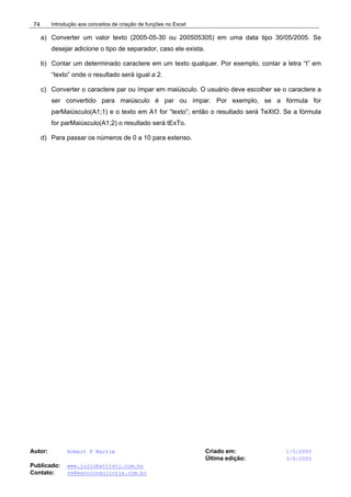 Introdução aos conceitos de criação de funções no Excel
Autor: Robert F Martim Criado em: 1/5/2005
Última edição: 3/6/2005
Publicado: www.juliobattisti.com.br
Contato: rm@earnconsultoria.com.br
74
a) Converter um valor texto (2005-05-30 ou 200505305) em uma data tipo 30/05/2005. Se
desejar adicione o tipo de separador, caso ele exista.
b) Contar um determinado caractere em um texto qualquer. Por exemplo, contar a letra “t” em
“texto” onde o resultado será igual a 2.
c) Converter o caractere par ou ímpar em maiúsculo. O usuário deve escolher se o caractere a
ser convertido para maiúsculo é par ou ímpar. Por exemplo, se a fórmula for
parMaiúsculo(A1;1) e o texto em A1 for “texto”; então o resultado será TeXtO. Se a fórmula
for parMaiúsculo(A1;2) o resultado será tExTo.
d) Para passar os números de 0 a 10 para extenso.
 