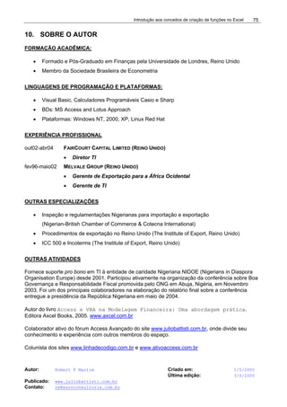 Introdução aos conceitos de criação de funções no Excel
Autor: Robert F Martim Criado em: 1/5/2005
Última edição: 3/6/2005
Publicado: www.juliobattisti.com.br
Contato: rm@earnconsultoria.com.br
75
10. SOBRE O AUTOR
FORMAÇÃO ACADÊMICA:
• Formado e Pós-Graduado em Finanças pela Universidade de Londres, Reino Unido
• Membro da Sociedade Brasileira de Econometria
LINGUAGENS DE PROGRAMAÇÃO E PLATAFORMAS:
• Visual Basic, Calculadores Programáveis Casio e Sharp
• BDs: MS Access and Lotus Approach
• Plataformas: Windows NT, 2000, XP, Linux Red Hat
EXPERIÊNCIA PROFISSIONAL
out02-abr04 FAIRCOURT CAPITAL LIMITED (REINO UNIDO)
• Diretor TI
fev96-maio02 MELVALE GROUP (REINO UNIDO)
• Gerente de Exportação para a África Ocidental
• Gerente de TI
OUTRAS ESPECIALIZAÇÕES
• Inspeção e regulamentações Nigerianas para importação e exportação
(Nigerian-British Chamber of Commerce & Cotecna International)
• Procedimentos de exportação no Reino Unido (The Institute of Export, Reino Unido)
• ICC 500 e Incoterms (The Institute of Export, Reino Unido)
OUTRAS ATIVIDADES
Fornece suporte pro bono em TI à entidade de caridade Nigeriana NIDOE (Nigerians in Diaspora
Organisation Europe) desde 2001. Participou ativamente na organização da conferência sobre Boa
Governança e Responsabilidade Fiscal promovida pelo ONG em Abuja, Nigéria, em Novembro
2003. Foi um dos principais colaboradores na elaboração do relatório final sobre a conferência
entregue a presidência da República Nigeriana em maio de 2004.
Autor do livro Access e VBA na Modelagem Financeira: Uma abordagem prática.
Editora Axcel Books, 2005. www.axcel.com.br
Colaborador ativo do fórum Access Avançado do site www.juliobattisti.com.br, onde divide seu
conhecimento e experiência com outros membros do espaço.
Colunista dos sites www.linhadecodigo.com.br e www.ativoaccess.com.br
 