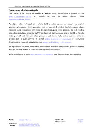 Introdução aos conceitos de criação de funções no Excel
Autor: Robert F Martim Criado em: 1/5/2005
Última edição: 3/6/2005
Publicado: www.juliobattisti.com.br
Contato: rm@earnconsultoria.com.br
i
Nota sobre direitos autorais
Este eBook é de autoria de Robert F Martim, sendo comercializado através do site
www.juliobattisti.com.br ou através do site de leilões Mercado Livre:
www.mercadolivre.com.br.
Ao adquirir este eBook você tem o direito de lê-lo na tela do seu computador e de imprimir
quantas cópias desejar, desde que sejam para uso pessoal. É vetada a distribuição deste eBook,
mediante cópia ou qualquer outro meio de reprodução, para outras pessoas. Se você recebeu
este eBook através de e-mail ou via FTP de algum site da Internet, ou através de CD de Revista,
saiba que você está com uma cópia pirata, não autorizada. Se for este o seu caso entre em
contato com o autor através do e-mail rm@earnconsultoria.com.br ou comunique
diretamente ao nosso site através do e-mail webmaster@juliobattisti.com.br.
Ao regularizar a sua cópia, você estará remunerando, mediante uma pequena quantia, o trabalho
do autor e incentivando que novos trabalhos sejam disponibilizados.
Visite periodicamente o site www.juliobattisti.com.br para ficar por dentro das novidades!
 