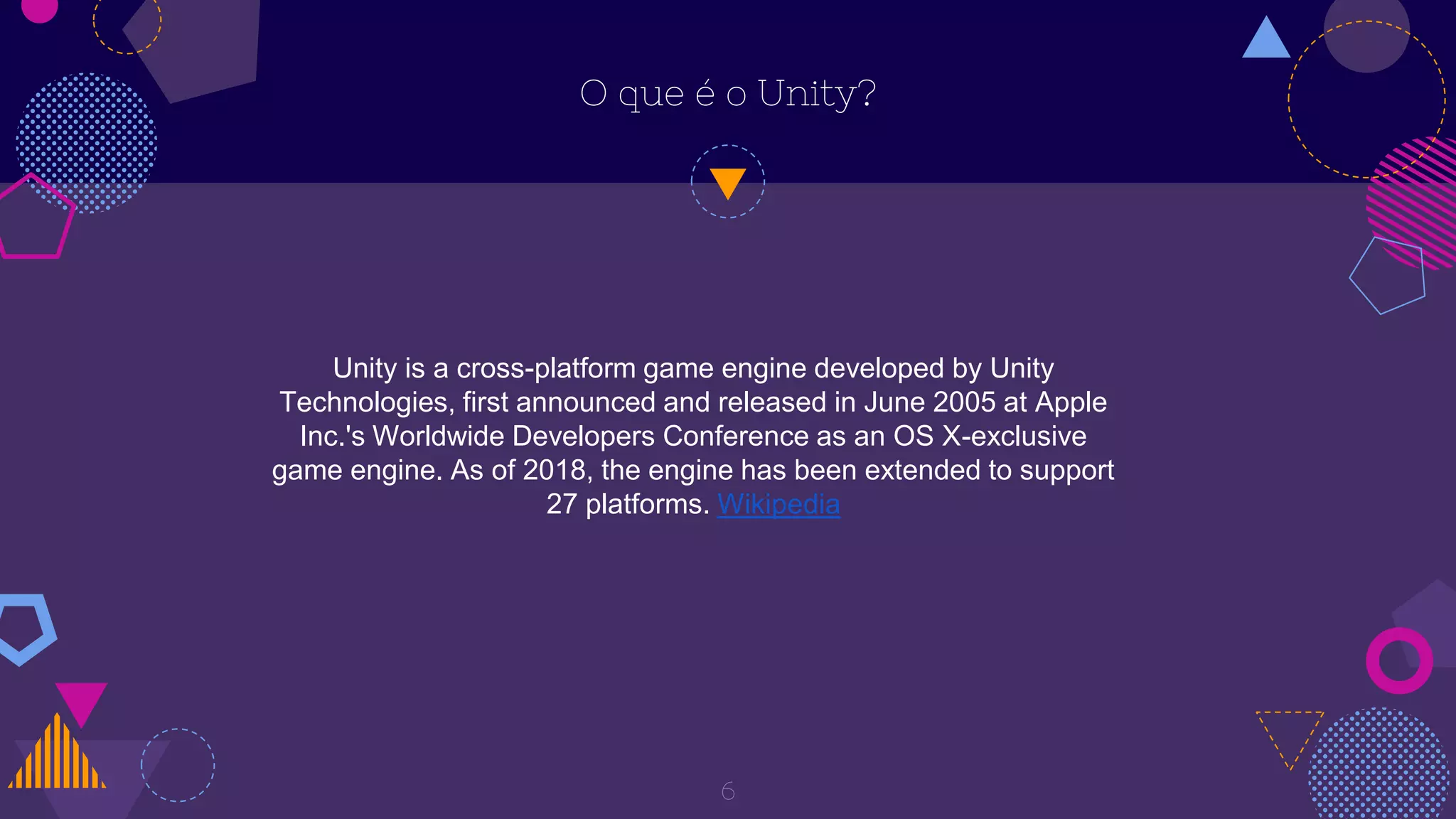 O que é o Unity?
6
Unity is a cross-platform game engine developed by Unity
Technologies, first announced and released in June 2005 at Apple
Inc.'s Worldwide Developers Conference as an OS X-exclusive
game engine. As of 2018, the engine has been extended to support
27 platforms. Wikipedia
 