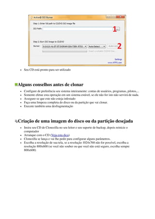  
• Seu CD está pronto para ser utilizado 
Alguns conselhos antes de clonar
• Configure de preferência seu sistema inteiramente: contas de usuários, programas, pilotos,... 
• Somente efetue esta operação em um sistema estável, se ele não for isto não servirá de nada. 
• Assegure­se que este não esteja infestado 
• Faça uma limpeza completa do disco ou da partição que vai clonar. 
• Execute também uma desfragmentação
Criação de uma imagem do disco ou da partição desejada 
• Insira seu CD de Clonezilla no seu leitor e seu suporte de backup, depois reinicie o 
computador 
• Arranque com o CD (Veja esta dica) 
• Clonezilla se lança e vai lhe pedir para configurar alguns parâmetros. 
• Escolha a resolução de sua tela, se a resolução 1024x768 não for possível, escolha a 
resolução 800x600 (se você não souber ou que você não está seguro, escolha sempre 
800x600)
 