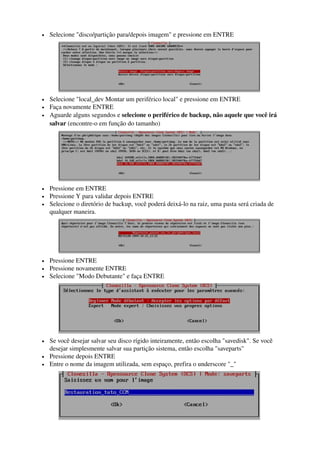 • Selecione "disco/partição para/depois imagem" e pressione em ENTRE
 
• Selecione "local_dev Montar um periférico local" e pressione em ENTRE 
• Faça novamente ENTRE 
• Aguarde alguns segundos e selecione o periférico de backup, não aquele que você irá 
salvar (encontre­o em função do tamanho)
 
• Pressione em ENTRE 
• Pressione Y para validar depois ENTRE 
• Selecione o diretório de backup, você poderá deixá­lo na raiz, uma pasta será criada de 
qualquer maneira. 
 
• Pressione ENTRE 
• Pressione novamente ENTRE 
• Selecione "Modo Debutante" e faça ENTRE
 
• Se você desejar salvar seu disco rígido inteiramente, então escolha "savedisk". Se você 
desejar simplesmente salvar sua partição sistema, então escolha "saveparts" 
• Pressione depois ENTRE 
• Entre o nome da imagem utilizada, sem espaço, prefira o underscore "_"
 
 