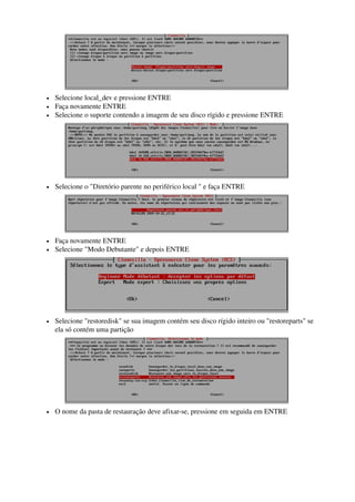  
• Selecione local_dev e pressione ENTRE 
• Faça novamente ENTRE 
• Selecione o suporte contendo a imagem de seu disco rígido e pressione ENTRE
 
• Selecione o "Diretório parente no periférico local " e faça ENTRE
 
• Faça novamente ENTRE 
• Selecione "Modo Debutante" e depois ENTRE
 
• Selecione "restoredisk" se sua imagem contém seu disco rígido inteiro ou "restoreparts" se 
ela só contém uma partição
 
• O nome da pasta de restauração deve afixar­se, pressione em seguida em ENTRE
 