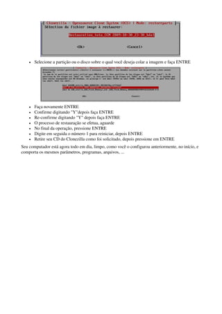  
• Selecione a partição ou o disco sobre o qual você deseja colar a imagem e faça ENTRE
 
• Faça novamente ENTRE 
• Confirme digitando "Y"depois faça ENTRE 
• Re­confirme digitando "Y" depois faça ENTRE 
• O processo de restauração se efetua, aguarde 
• No final da operação, pressione ENTRE 
• Digite em seguida o número 1 para reiniciar, depois ENTRE 
• Retire seu CD do Clonezilla como foi solicitado, depois pressione em ENTRE
Seu computador está agora todo em dia, limpo, como você o configurou anteriormente, no início, e 
comporta os mesmos parâmetros, programas, arquivos, ... 
 
