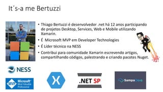 It´s-a me Bertuzzi
• Thiago Bertuzzi é desenvolvedor .net há 12 anos participando
de projetos Desktop, Services, Web e Mobile utilizando
Xamarin.
• É Microsoft MVP em Developer Technologies
• É Líder técnico na NESS
• Contribui para comunidade Xamarin escrevendo artigos,
compartilhando códigos, palestrando e criando pacotes Nuget.
 