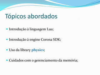 Tópicos abordados
 Introdução à linguagem Lua;
 Introdução à engine Corona SDK;
 Uso da library physics;
 Cuidados com o gerenciamento da memória;
 