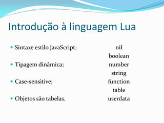 Introdução à linguagem Lua
nil
boolean
number
string
function
table
userdata
 Sintaxe estilo JavaScript;
 Tipagem dinâmica;
 Case-sensitive;
 Objetos são tabelas.
 