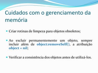 Cuidados com o gerenciamento da
memória
 Criar rotinas de limpeza para objetos obsoletos;
 Ao excluir permanentemente um objeto, sempre
incluir além de object:removeSelf(), a atribuição
object = nil;
 Verificar a consistência dos objetos antes de utilizá-los.
 