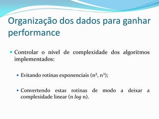 Organização dos dados para ganhar
performance
 Controlar o nível de complexidade dos algoritmos
implementados:
 Evitando rotinas exponenciais (n², n³);
 Convertendo estas rotinas de modo a deixar a
complexidade linear (n log n).
 