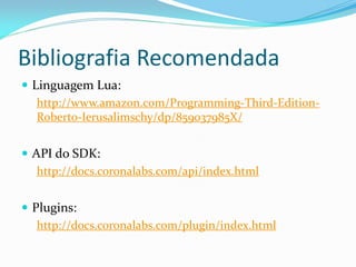 Bibliografia Recomendada
 Linguagem Lua:
http://www.amazon.com/Programming-Third-Edition-
Roberto-Ierusalimschy/dp/859037985X/
 API do SDK:
http://docs.coronalabs.com/api/index.html
 Plugins:
http://docs.coronalabs.com/plugin/index.html
 